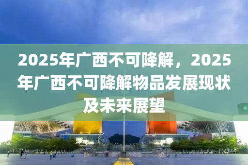 2025年广西不可降解，2025年广西不可降解物品发展现状及未来展望