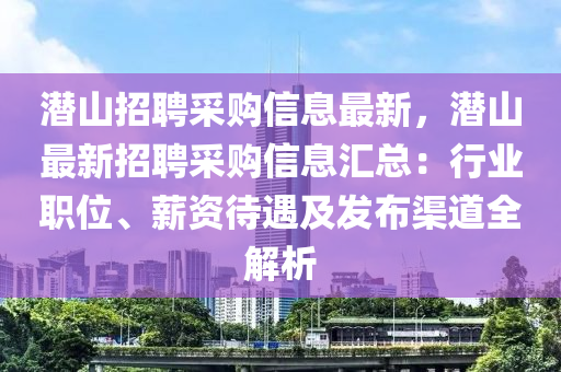 潜山招聘采购信息最新，潜山最新招聘采购信息汇总：行业职位、薪资待遇及发布渠道全解析