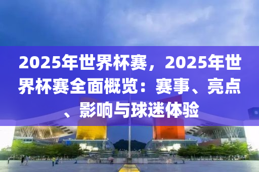 2025年世界杯赛，2025年世界杯赛全面概览：赛事、亮点、影响与球迷体验