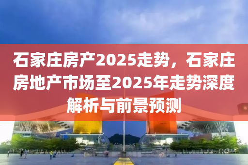 石家庄房产2025走势，石家庄房地产市场至2025年走势深度解析与前景预测