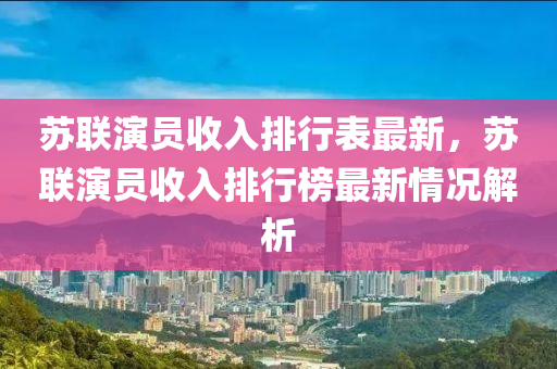 苏联演员收入排行表最新，苏联演员收入排行榜最新情况解析
