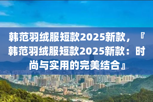 韩范羽绒服短款2025新款，『韩范羽绒服短款2025新款：时尚与实用的完美结合』