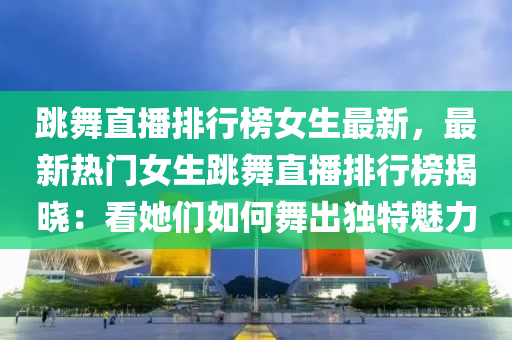跳舞直播排行榜女生最新，最新热门女生跳舞直播排行榜揭晓：看她们如何舞出独特魅力