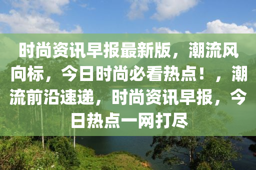 时尚资讯早报最新版，潮流风向标，今日时尚必看热点！，潮流前沿速递，时尚资讯早报，今日热点一网打尽