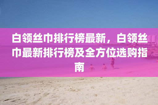 白领丝巾排行榜最新，白领丝巾最新排行榜及全方位选购指南