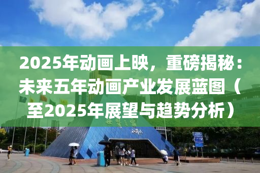 2025年动画上映，重磅揭秘：未来五年动画产业发展蓝图（至2025年展望与趋势分析）