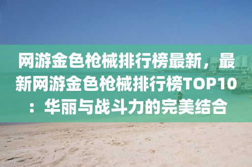 网游金色枪械排行榜最新，最新网游金色枪械排行榜TOP10：华丽与战斗力的完美结合