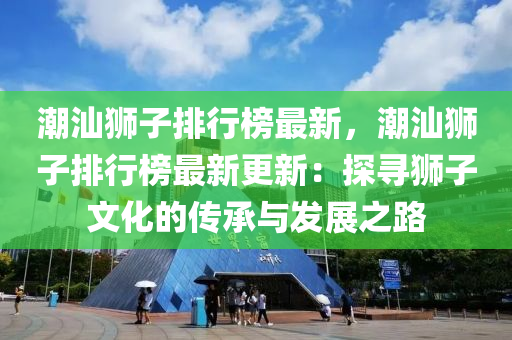 潮汕狮子排行榜最新，潮汕狮子排行榜最新更新：探寻狮子文化的传承与发展之路