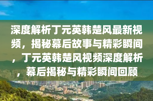 深度解析丁元英韩楚风最新视频，揭秘幕后故事与精彩瞬间，丁元英韩楚风视频深度解析，幕后揭秘与精彩瞬间回顾