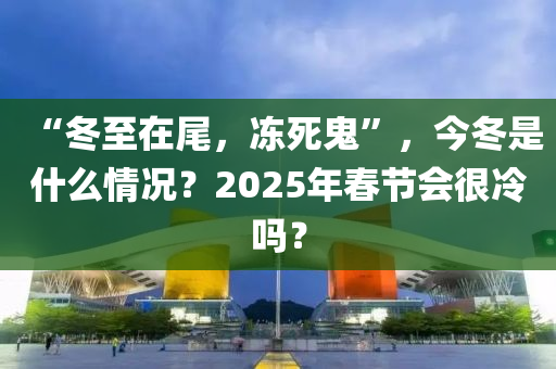 “冬至在尾，冻死鬼”，今冬是什么情况？2025年春节会很冷吗？