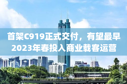 首架C919正式交付，有望最早2023年春投入商业载客运营