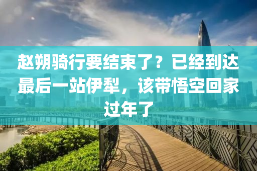 赵朔骑行要结束了？已经到达最后一站伊犁，该带悟空回家过年了