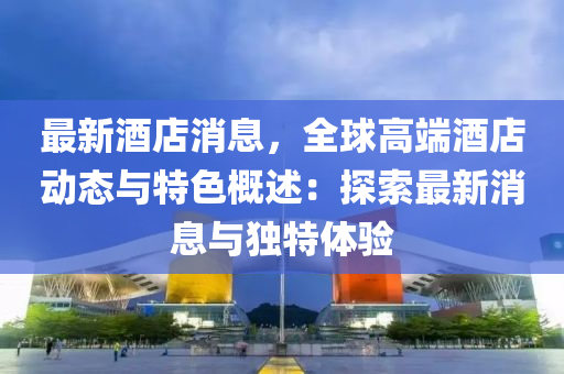 最新酒店消息，全球高端酒店动态与特色概述：探索最新消息与独特体验