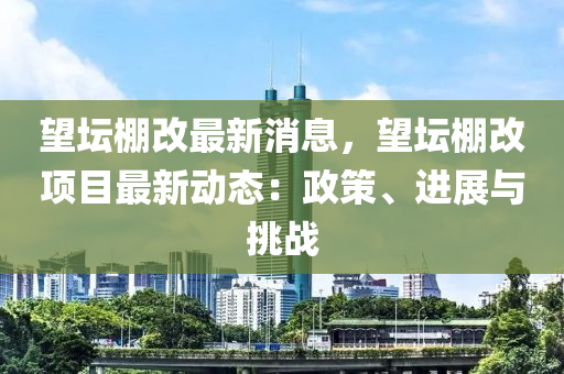 望坛棚改最新消息，望坛棚改项目最新动态：政策、进展与挑战