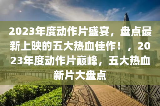 2023年度动作片盛宴，盘点最新上映的五大热血佳作！，2023年度动作片巅峰，五大热血新片大盘点