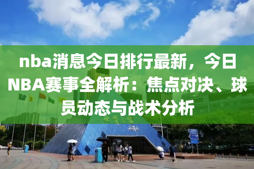 nba消息今日排行最新，今日NBA赛事全解析：焦点对决、球员动态与战术分析
