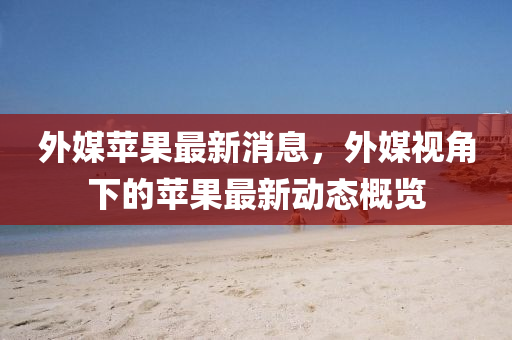 外媒苹果最新消息，外媒视角下的苹果最新动态概览