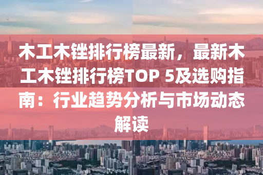木工木锉排行榜最新，最新木工木锉排行榜TOP 5及选购指南：行业趋势分析与市场动态解读