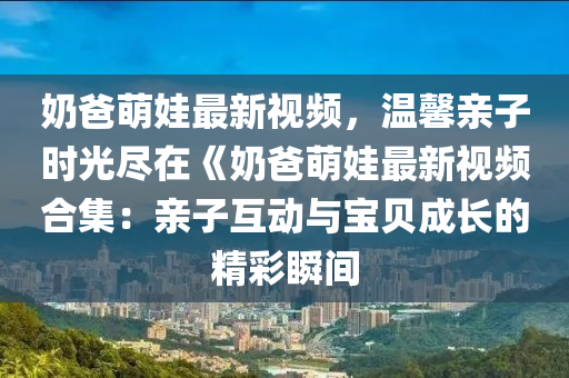 奶爸萌娃最新视频，温馨亲子时光尽在《奶爸萌娃最新视频合集：亲子互动与宝贝成长的精彩瞬间