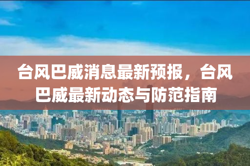 台风巴威消息最新预报，台风巴威最新动态与防范指南