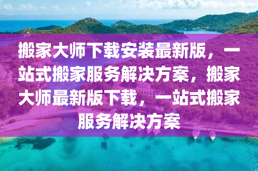 搬家大师下载安装最新版，一站式搬家服务解决方案，搬家大师最新版下载，一站式搬家服务解决方案