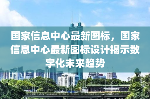 国家信息中心最新图标，国家信息中心最新图标设计揭示数字化未来趋势