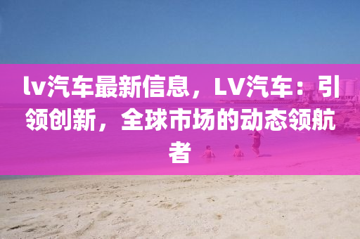 lv汽车最新信息，LV汽车：引领创新，全球市场的动态领航者