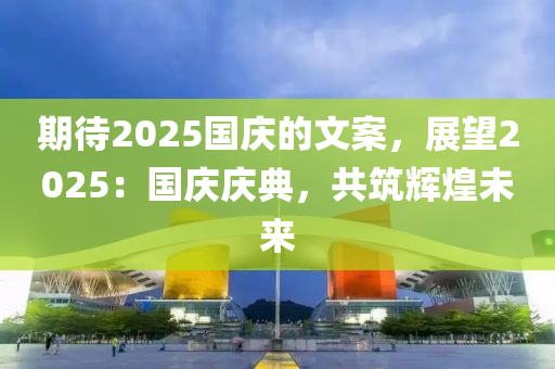 期待2025国庆的文案，展望2025：国庆庆典，共筑辉煌未来