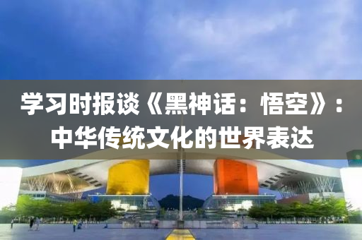学习时报谈《黑神话：悟空》：中华传统文化的世界表达