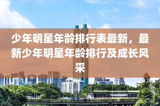 少年明星年龄排行表最新，最新少年明星年龄排行及成长风采