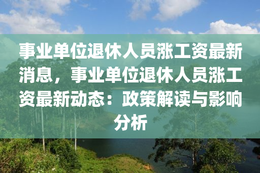 事业单位退休人员涨工资最新消息，事业单位退休人员涨工资最新动态：政策解读与影响分析