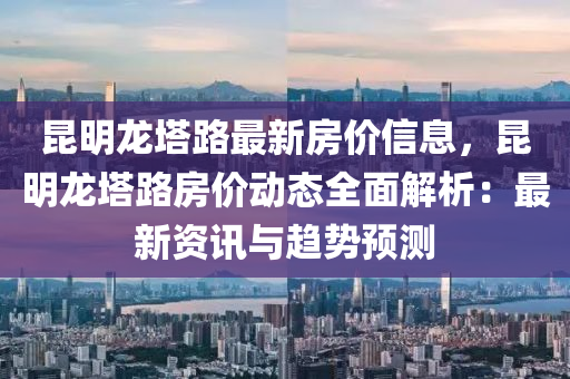 昆明龙塔路最新房价信息，昆明龙塔路房价动态全面解析：最新资讯与趋势预测