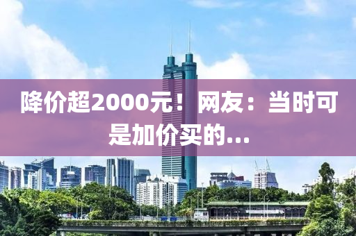 降价超2000元！网友：当时可是加价买的…