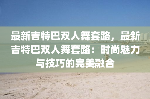 最新吉特巴双人舞套路，最新吉特巴双人舞套路：时尚魅力与技巧的完美融合