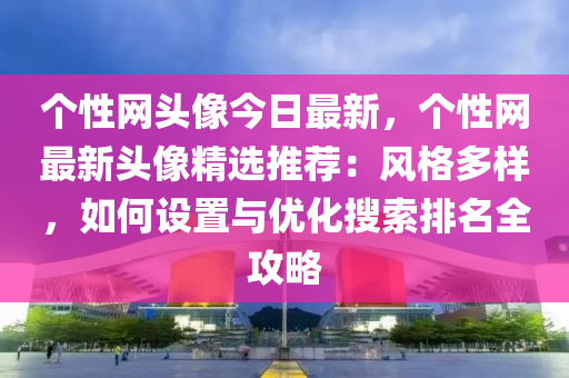 个性网头像今日最新，个性网最新头像精选推荐：风格多样，如何设置与优化搜索排名全攻略