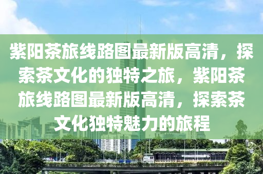 紫阳茶旅线路图最新版高清，探索茶文化的独特之旅，紫阳茶旅线路图最新版高清，探索茶文化独特魅力的旅程