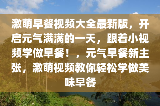 激萌早餐视频大全最新版，开启元气满满的一天，跟着小视频学做早餐！，元气早餐新主张，激萌视频教你轻松学做美味早餐