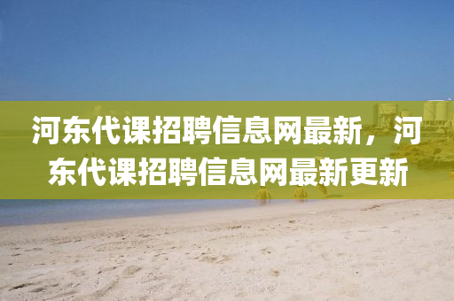 河东代课招聘信息网最新，河东代课招聘信息网最新更新