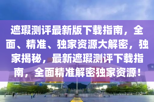 遮瑕测评最新版下载指南，全面、精准、独家资源大解密，独家揭秘，最新遮瑕测评下载指南，全面精准解密独家资源！