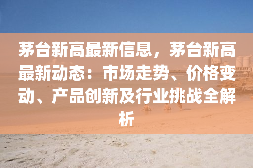 茅台新高最新信息，茅台新高最新动态：市场走势、价格变动、产品创新及行业挑战全解析