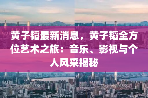 黄子韬最新消息，黄子韬全方位艺术之旅：音乐、影视与个人风采揭秘