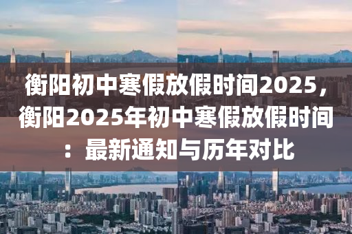 衡阳初中寒假放假时间2025，衡阳2025年初中寒假放假时间：最新通知与历年对比