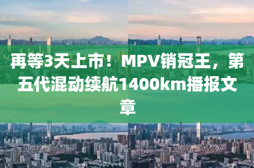 再等3天上市！MPV销冠王，第五代混动续航1400km播报文章