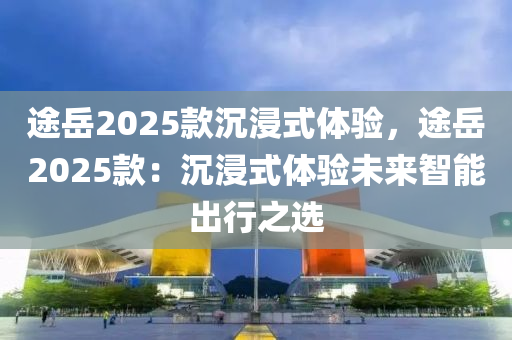 途岳2025款沉浸式体验，途岳2025款：沉浸式体验未来智能出行之选