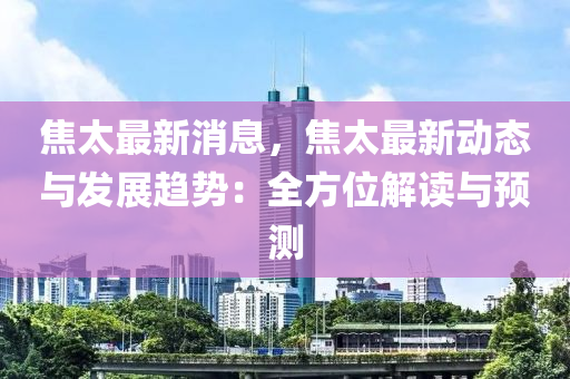 焦太最新消息，焦太最新动态与发展趋势：全方位解读与预测