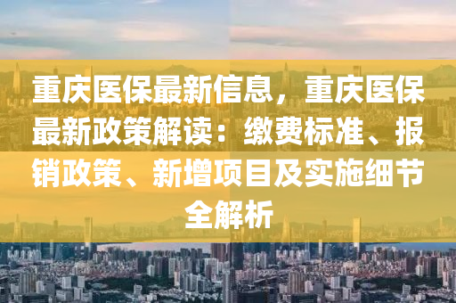 重庆医保最新信息，重庆医保最新政策解读：缴费标准、报销政策、新增项目及实施细节全解析