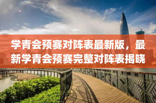 学青会预赛对阵表最新版，最新学青会预赛完整对阵表揭晓