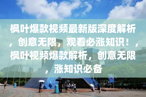 枫叶爆款视频最新版深度解析，创意无限，观看必涨知识！，枫叶视频爆款解析，创意无限，涨知识必备