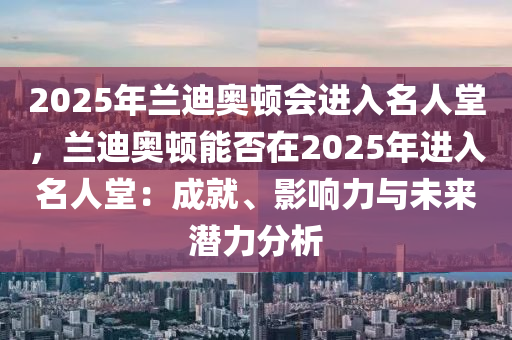 2025年兰迪奥顿会进入名人堂，兰迪奥顿能否在2025年进入名人堂：成就、影响力与未来潜力分析