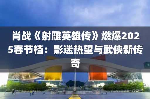 肖战《射雕英雄传》燃爆2025春节档：影迷热望与武侠新传奇